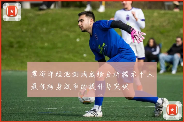 覃海洋短池测试成绩分析揭示个人最佳转身效率的提升与突破