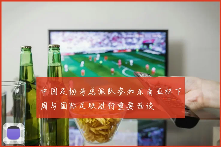 中国足协考虑派队参加东南亚杯下周与国际足联进行重要面谈