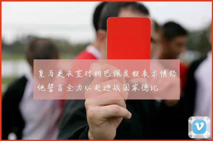 皇马更衣室对姆巴佩度假表示愤怒他誓言全力以赴迎战国家德比