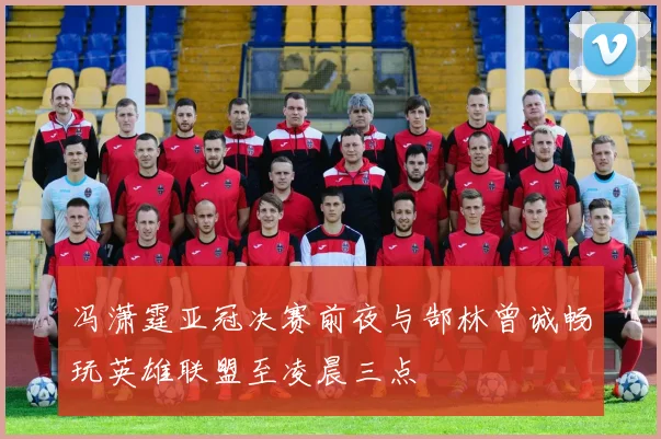 冯潇霆亚冠决赛前夜与郜林曾诚畅玩英雄联盟至凌晨三点