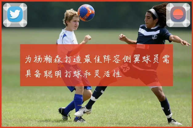 为杨瀚森打造最佳阵容侧翼球员需具备聪明打球和灵活性