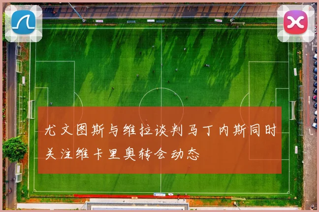 尤文图斯与维拉谈判马丁内斯同时关注维卡里奥转会动态