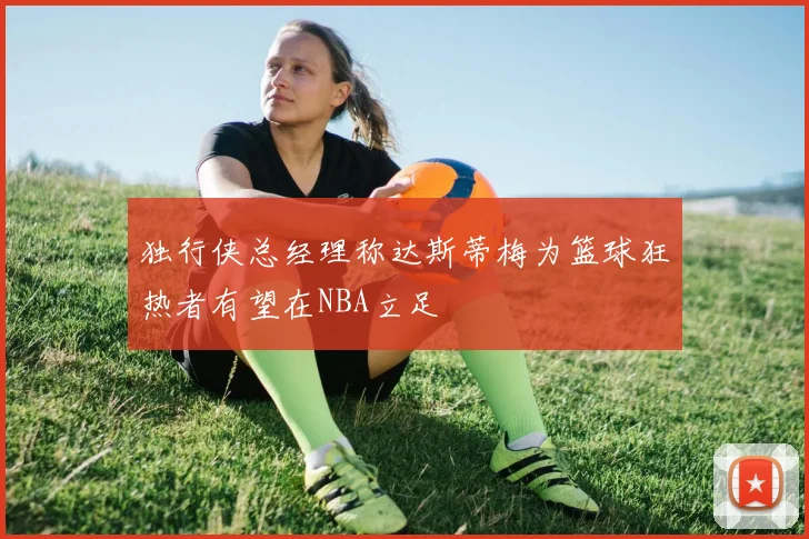 独行侠总经理称达斯蒂梅为篮球狂热者有望在NBA立足