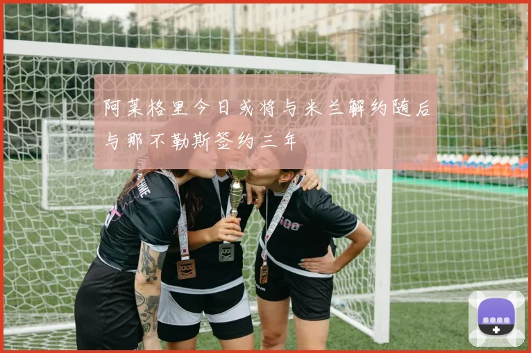 阿莱格里今日或将与米兰解约随后与那不勒斯签约三年