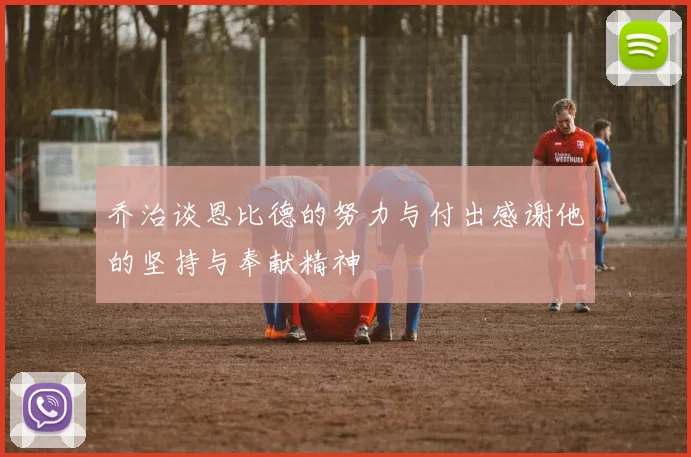 乔治谈恩比德的努力与付出感谢他的坚持与奉献精神