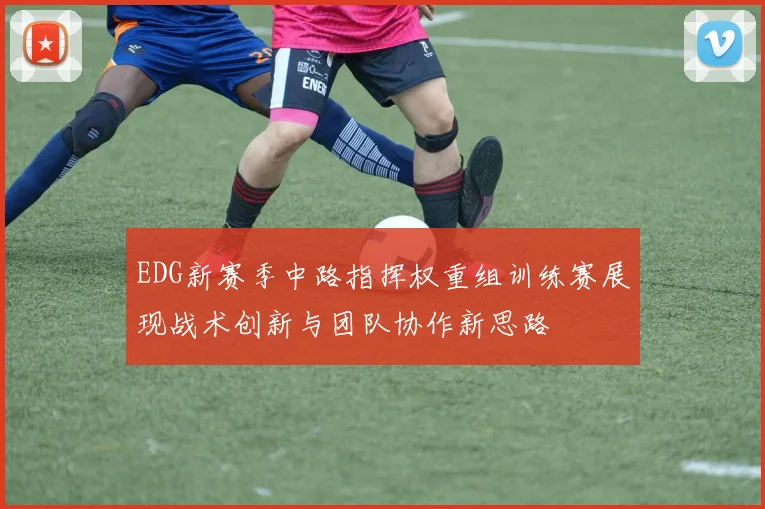 EDG新赛季中路指挥权重组训练赛展现战术创新与团队协作新思路