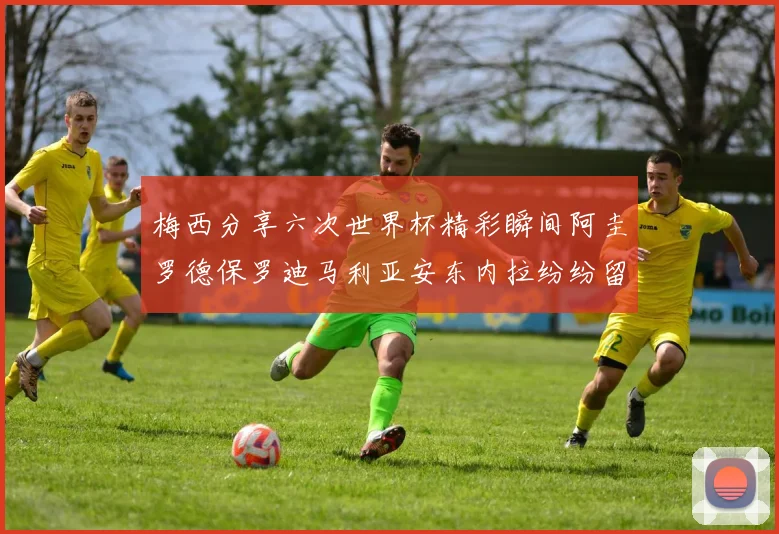 梅西分享六次世界杯精彩瞬间阿圭罗德保罗迪马利亚安东内拉纷纷留言互动