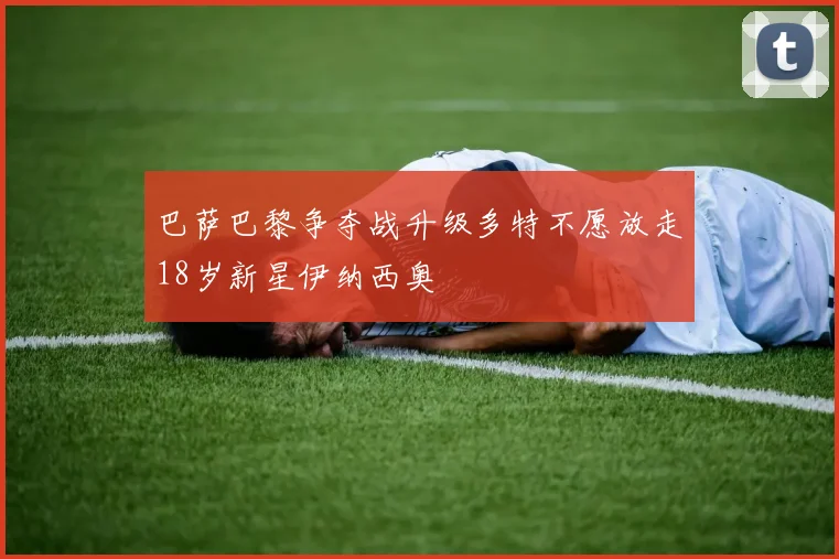 巴萨巴黎争夺战升级多特不愿放走18岁新星伊纳西奥