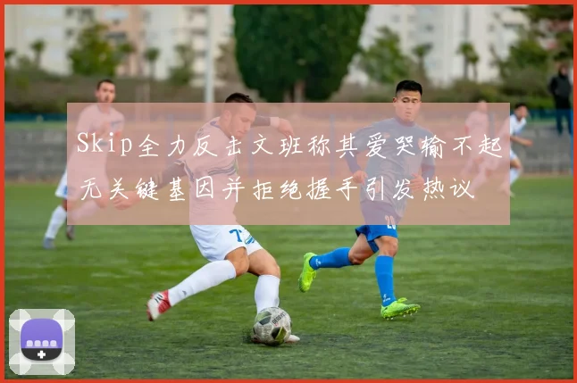 Skip全力反击文班称其爱哭输不起无关键基因并拒绝握手引发热议