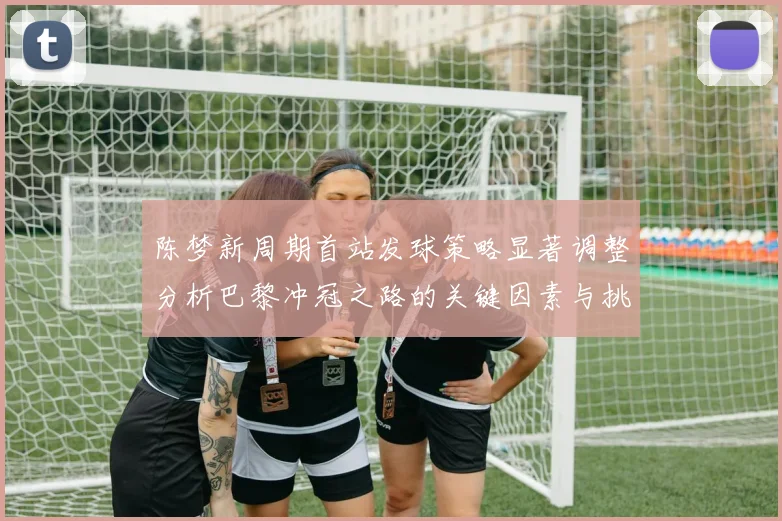 陈梦新周期首站发球策略显著调整分析巴黎冲冠之路的关键因素与挑战