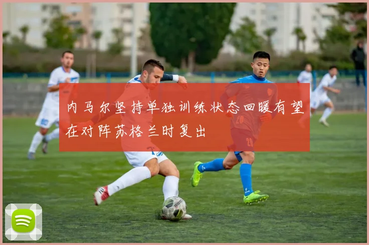 内马尔坚持单独训练状态回暖有望在对阵苏格兰时复出