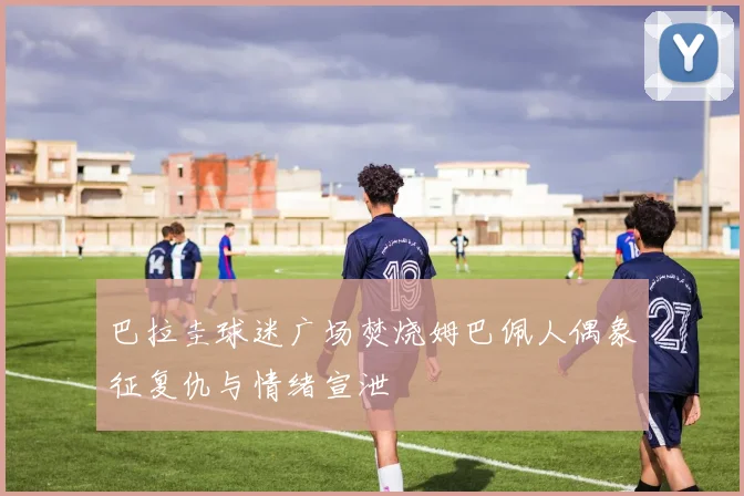 巴拉圭球迷广场焚烧姆巴佩人偶象征复仇与情绪宣泄