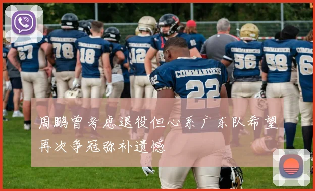 周鹏曾考虑退役但心系广东队希望再次争冠弥补遗憾