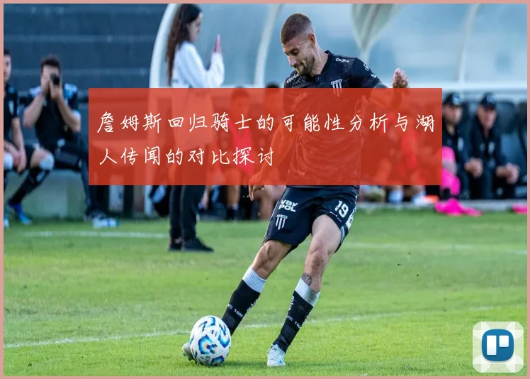 詹姆斯回归骑士的可能性分析与湖人传闻的对比探讨