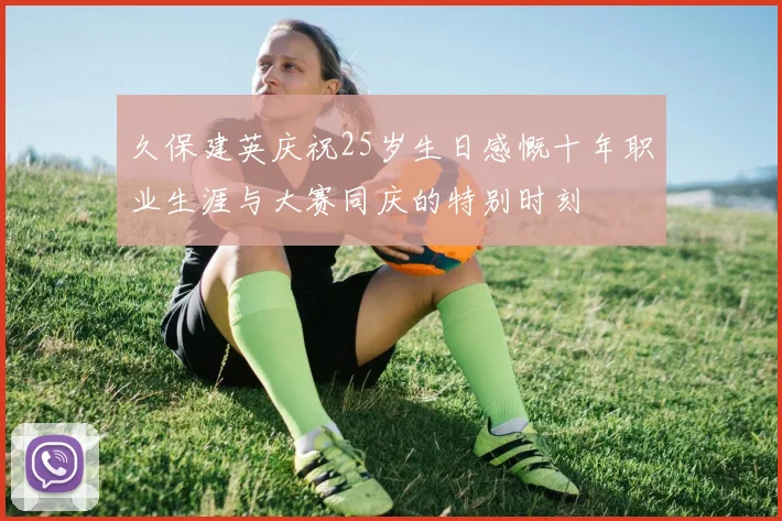 久保建英庆祝25岁生日感慨十年职业生涯与大赛同庆的特别时刻
