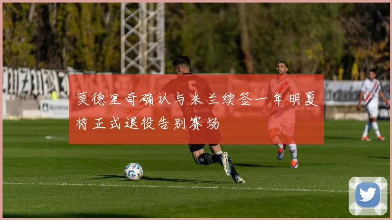 莫德里奇确认与米兰续签一年明夏将正式退役告别赛场