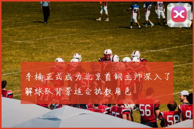 李楠正式成为北京首钢主帅深入了解球队背景适合执教角色