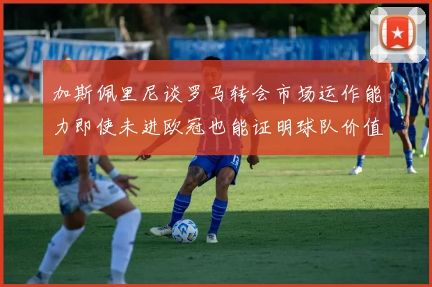 加斯佩里尼谈罗马转会市场运作能力即使未进欧冠也能证明球队价值