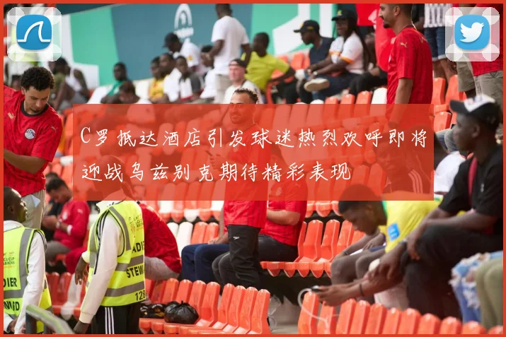 C罗抵达酒店引发球迷热烈欢呼即将迎战乌兹别克期待精彩表现