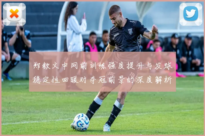 郑钦文中网前训练强度提升与发球稳定性回暖对夺冠前景的深度解析