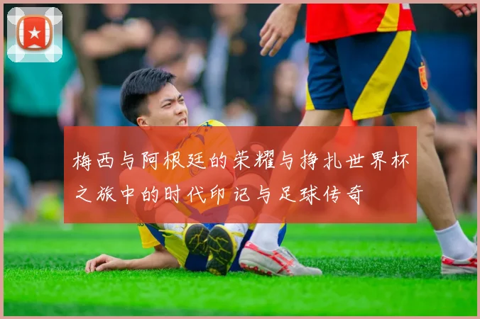 梅西与阿根廷的荣耀与挣扎世界杯之旅中的时代印记与足球传奇