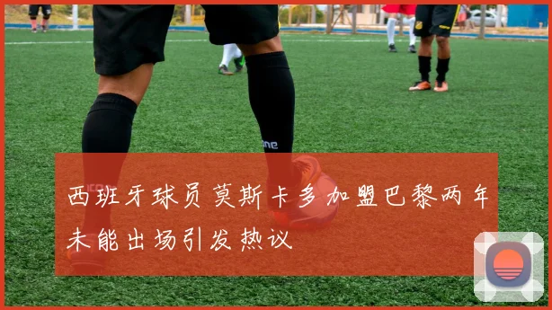 西班牙球员莫斯卡多加盟巴黎两年未能出场引发热议