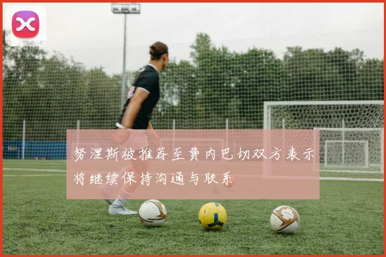 努涅斯被推荐至费内巴切双方表示将继续保持沟通与联系