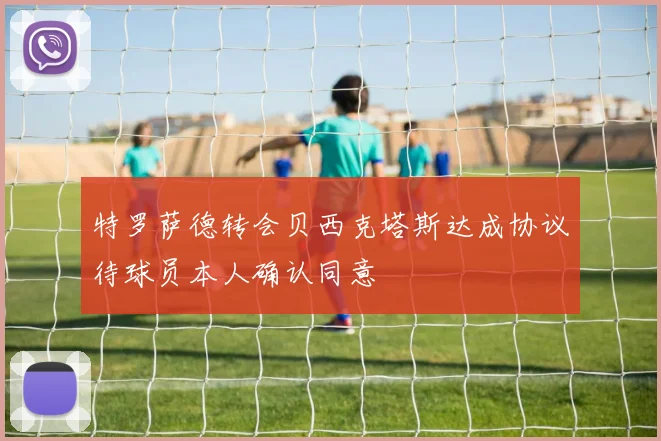 特罗萨德转会贝西克塔斯达成协议待球员本人确认同意