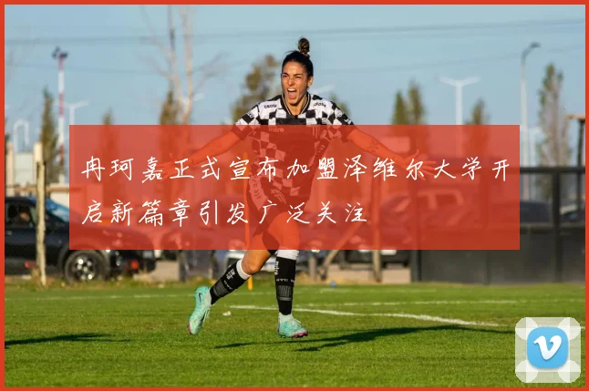 冉珂嘉正式宣布加盟泽维尔大学开启新篇章引发广泛关注