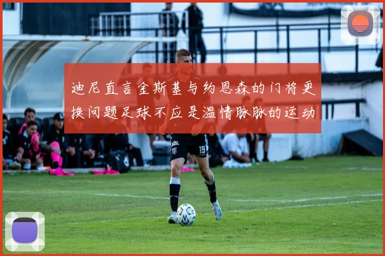 迪尼直言金斯基与约恩森的门将更换问题足球不应是温情脉脉的运动