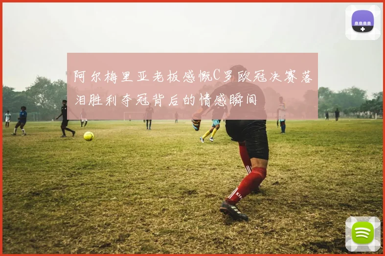 阿尔梅里亚老板感慨C罗欧冠决赛落泪胜利夺冠背后的情感瞬间