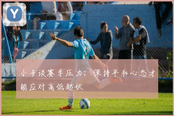 小卡谈赛季压力：保持平和心态才能应对高低起伏