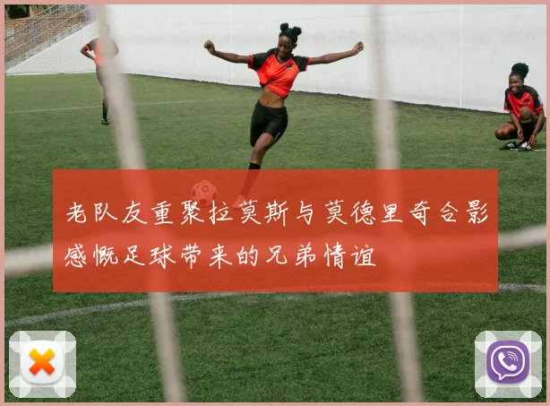 老队友重聚拉莫斯与莫德里奇合影感慨足球带来的兄弟情谊