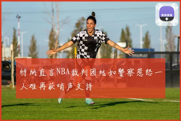 特纳直言NBA裁判团结如警察惹怒一人难再获哨声支持