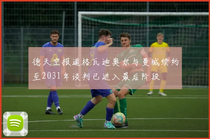 德天空报道格瓦迪奥尔与曼城续约至2031年谈判已进入最后阶段