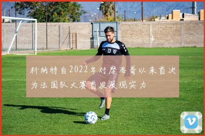 科纳特自2022年对摩洛哥以来首次为法国队大赛首发展现实力