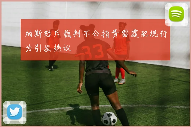 纳斯怒斥裁判不公指责雷霆犯规行为引发热议