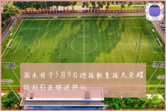 国米将于5月9日迎接教皇接见荣耀时刻引发球迷热议