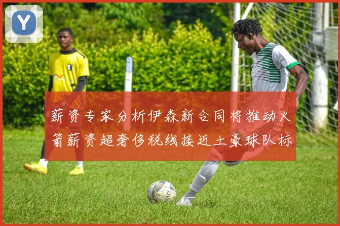 薪资专家分析伊森新合同将推动火箭薪资超奢侈税线接近土豪球队标准