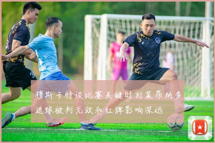 穆斯卡特谈比赛关键时刻莱昂纳多进球被判无效和红牌影响深远